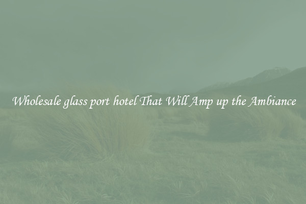 Wholesale glass port hotel That Will Amp up the Ambiance