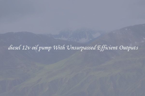 diesel 12v oil pump With Unsurpassed Efficient Outputs